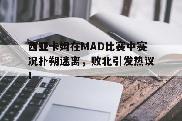 问鼎-西亚卡姆在MAD比赛中赛况扑朔迷离，败北引发热议！的简单介绍